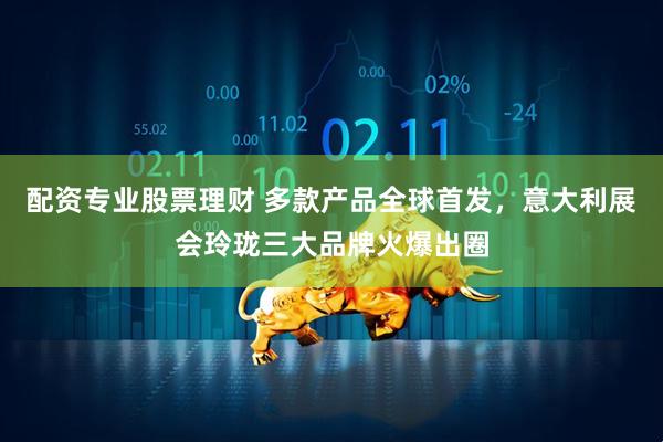 配资专业股票理财 多款产品全球首发，意大利展会玲珑三大品牌火爆出圈