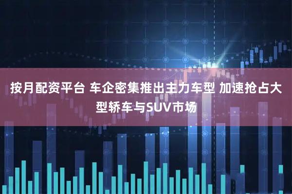 按月配资平台 车企密集推出主力车型 加速抢占大型轿车与SUV市场