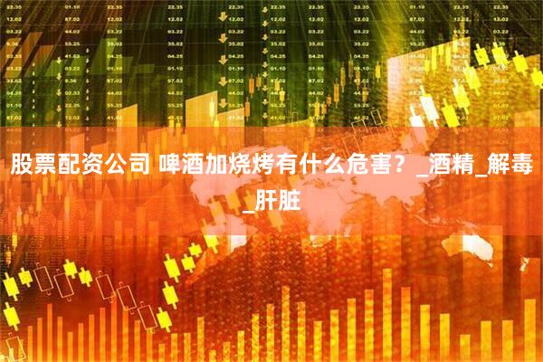 股票配资公司 啤酒加烧烤有什么危害？_酒精_解毒_肝脏