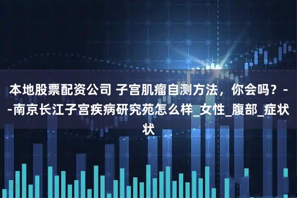 本地股票配资公司 子宫肌瘤自测方法，你会吗？--南京长江子宫疾病研究苑怎么样_女性_腹部_症状