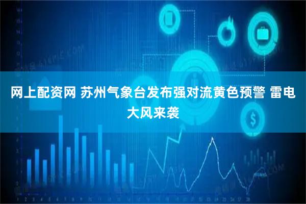 网上配资网 苏州气象台发布强对流黄色预警 雷电大风来袭