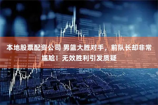 本地股票配资公司 男篮大胜对手，前队长却非常尴尬！无效胜利引发质疑