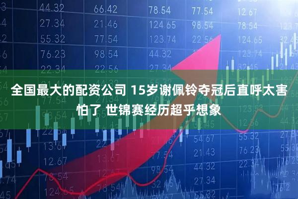 全国最大的配资公司 15岁谢佩铃夺冠后直呼太害怕了 世锦赛经历超乎想象