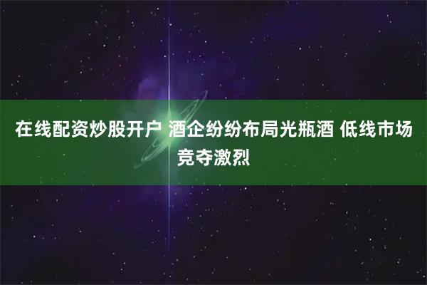在线配资炒股开户 酒企纷纷布局光瓶酒 低线市场竞夺激烈