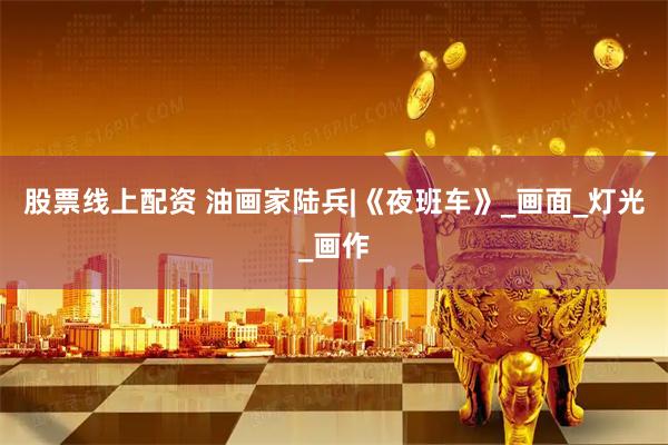 股票线上配资 油画家陆兵|《夜班车》_画面_灯光_画作