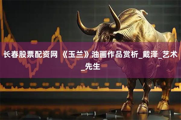 长春股票配资网 《玉兰》油画作品赏析_戴泽_艺术_先生