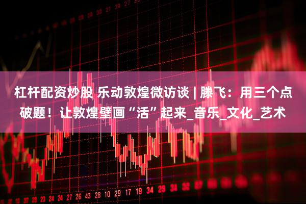 杠杆配资炒股 乐动敦煌微访谈 | 滕飞：用三个点破题！让敦煌壁画“活”起来_音乐_文化_艺术