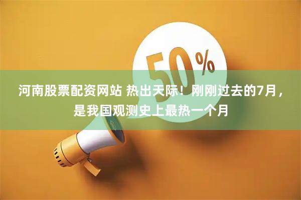 河南股票配资网站 热出天际！刚刚过去的7月，是我国观测史上最热一个月