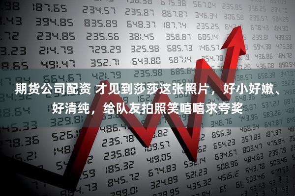期货公司配资 才见到莎莎这张照片，好小好嫩、好清纯，给队友拍照笑嘻嘻求夸奖
