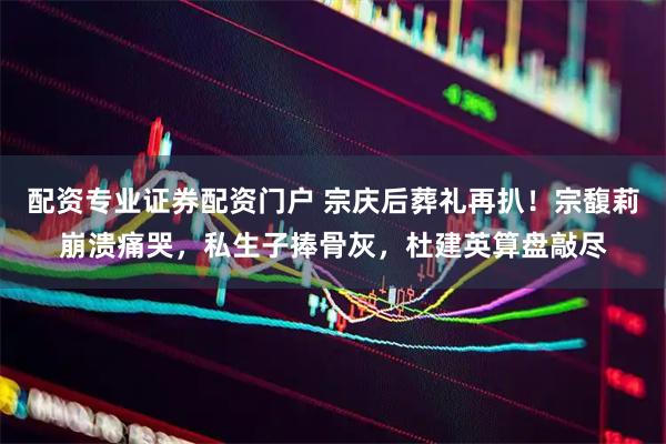 配资专业证券配资门户 宗庆后葬礼再扒！宗馥莉崩溃痛哭，私生子捧骨灰，杜建英算盘敲尽