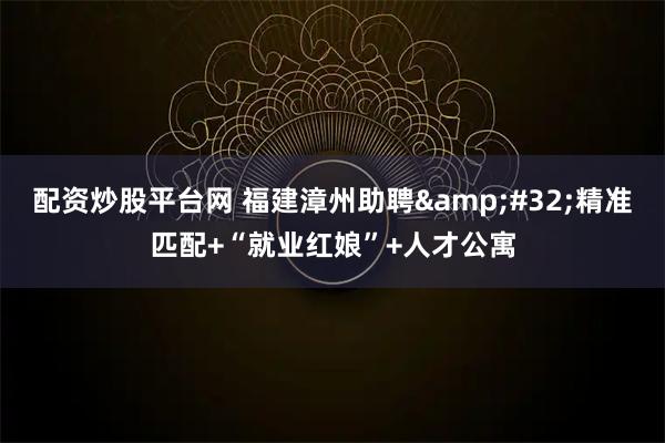 配资炒股平台网 福建漳州助聘&#32;精准匹配+“就业红娘”+人才公寓