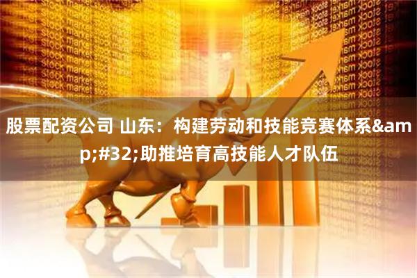 股票配资公司 山东：构建劳动和技能竞赛体系&#32;助推培育高技能人才队伍