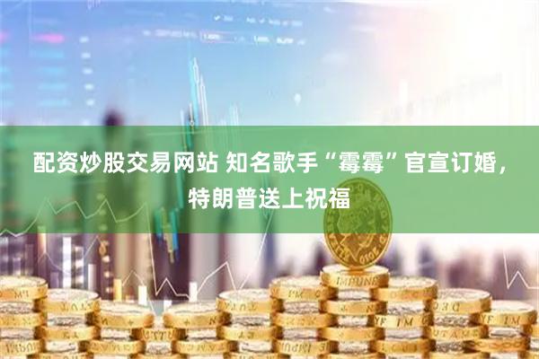配资炒股交易网站 知名歌手“霉霉”官宣订婚，特朗普送上祝福