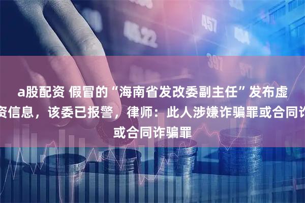 a股配资 假冒的“海南省发改委副主任”发布虚假投资信息，该委已报警，律师：此人涉嫌诈骗罪或合同诈骗罪