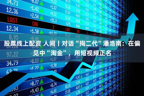 股票线上配资 人间丨对话“掏二代”潘浩南：在偏见中“淘金”，用短视频正名