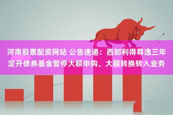 河南股票配资网站 公告速递:西部利得尊逸三年定开债券基金暂停大额申购、大额转换转入业务