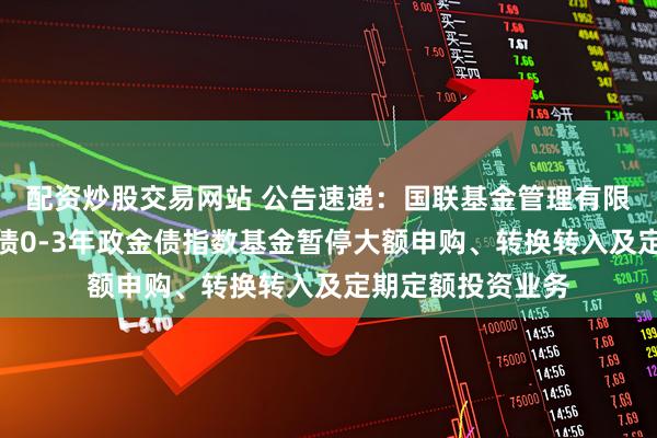 配资炒股交易网站 公告速递:国联基金管理有限公司关于国联中债0-3年政金债指数基金暂停大额申购、转换转入及定期定额投资业务