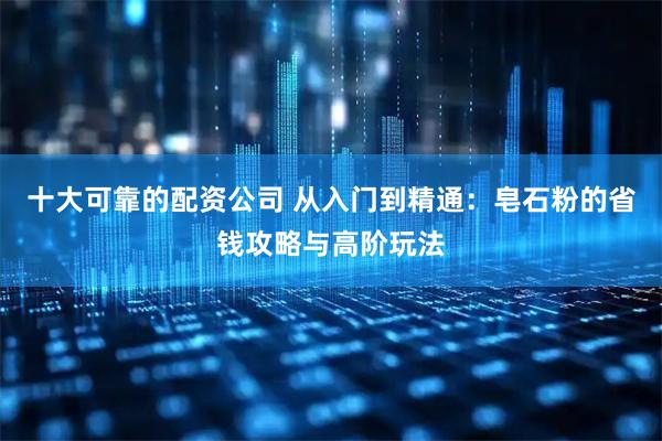 十大可靠的配资公司 从入门到精通:皂石粉的省钱攻略与高阶玩法