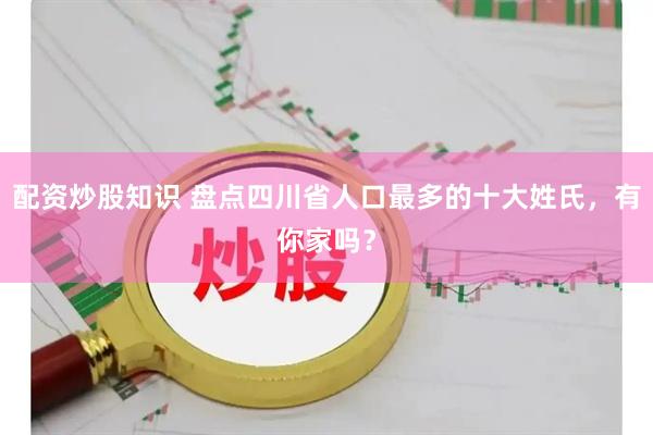 配资炒股知识 盘点四川省人口最多的十大姓氏，有你家吗？